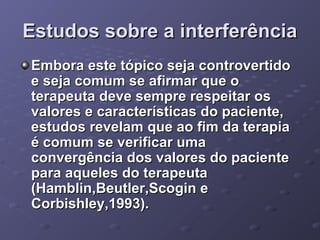 Estudos sobre a interferência
Embora este tópico seja controvertido
e seja comum se afirmar que o
terapeuta deve sempre respeitar os
valores e características do paciente,
estudos revelam que ao fim da terapia
é comum se verificar uma
convergência dos valores do paciente
para aqueles do terapeuta
(Hamblin,Beutler,Scogin e
Corbishley,1993).

 