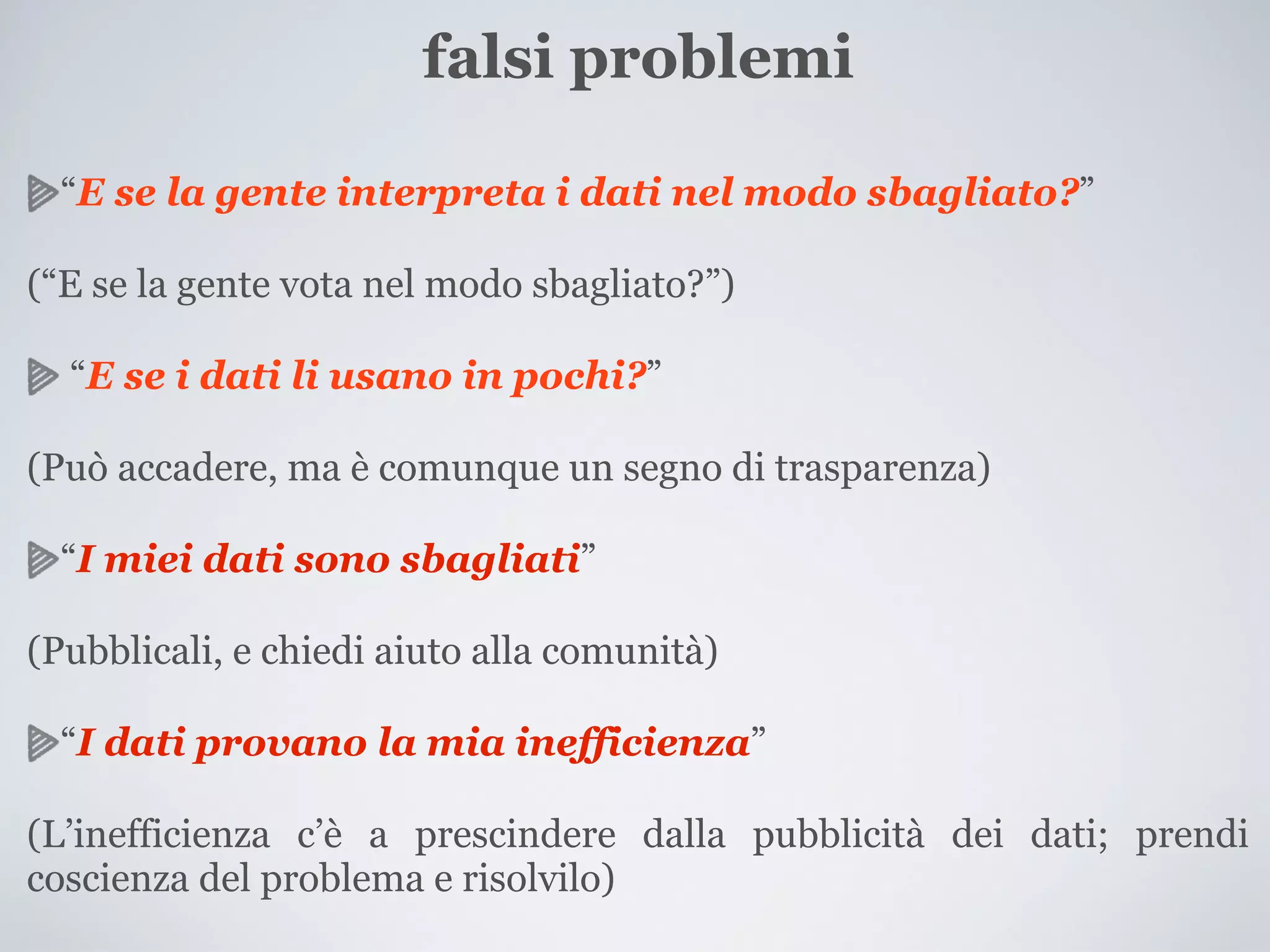 falsi problemi

  “E se la gente interpreta i dati nel modo sbagliato?”

(“E se la gente vota nel modo sbagliato?”)

  “E se i dati li usano in pochi?”

(Può accadere, ma è comunque un segno di trasparenza)

  “I miei dati sono sbagliati”

(Pubblicali, e chiedi aiuto alla comunità)

  “I dati provano la mia inefficienza”

(L’inefficienza c’è a prescindere dalla pubblicità dei dati; prendi
coscienza del problema e risolvilo)
 