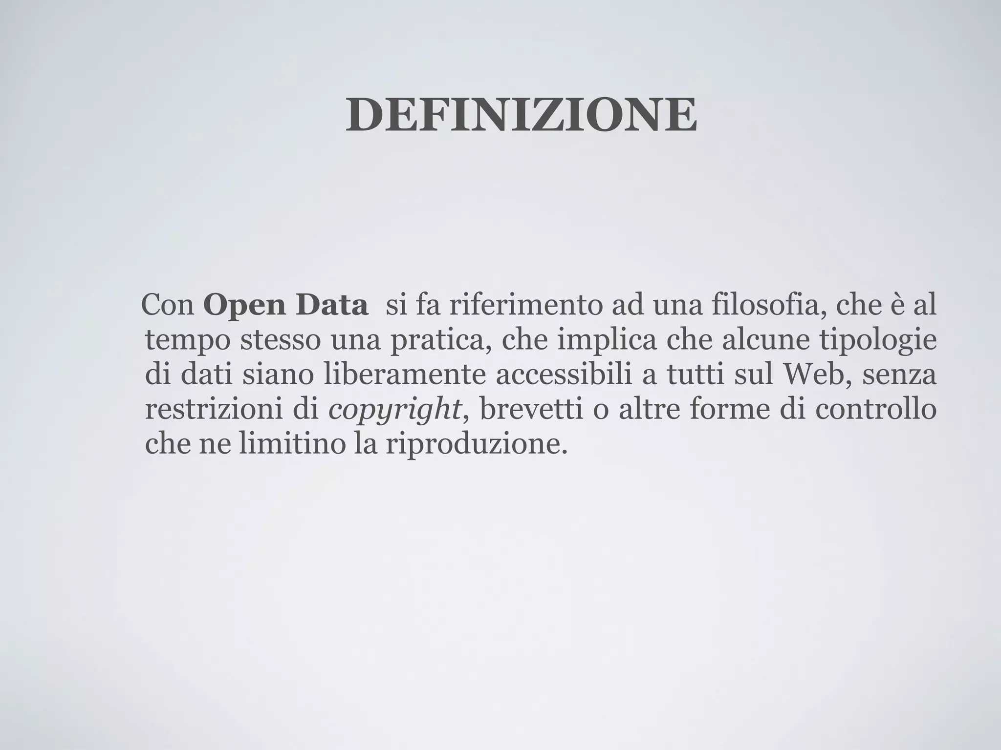 DEFINIZIONE


Con Open Data si fa riferimento ad una filosofia, che è al
tempo stesso una pratica, che implica che alcune tipologie
di dati siano liberamente accessibili a tutti sul Web, senza
restrizioni di copyright, brevetti o altre forme di controllo
che ne limitino la riproduzione.
 