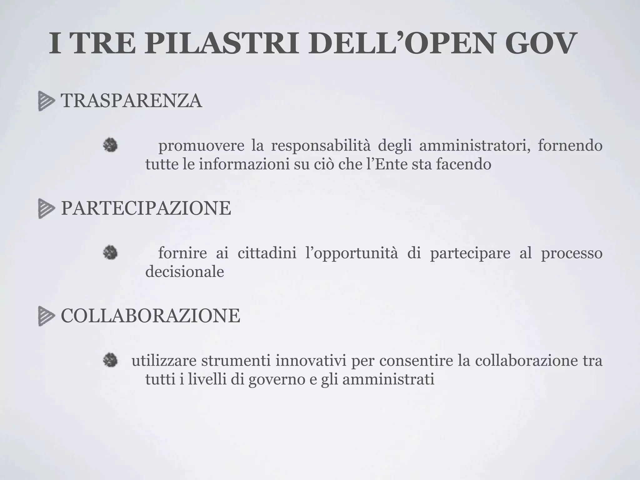 I TRE PILASTRI DELL’OPEN GOV
TRASPARENZA

         promuovere la responsabilità degli amministratori, fornendo
       tutte le informazioni su ciò che l’Ente sta facendo

PARTECIPAZIONE

        fornire ai cittadini l’opportunità di partecipare al processo
       decisionale

COLLABORAZIONE

     utilizzare strumenti innovativi per consentire la collaborazione tra
       tutti i livelli di governo e gli amministrati
 