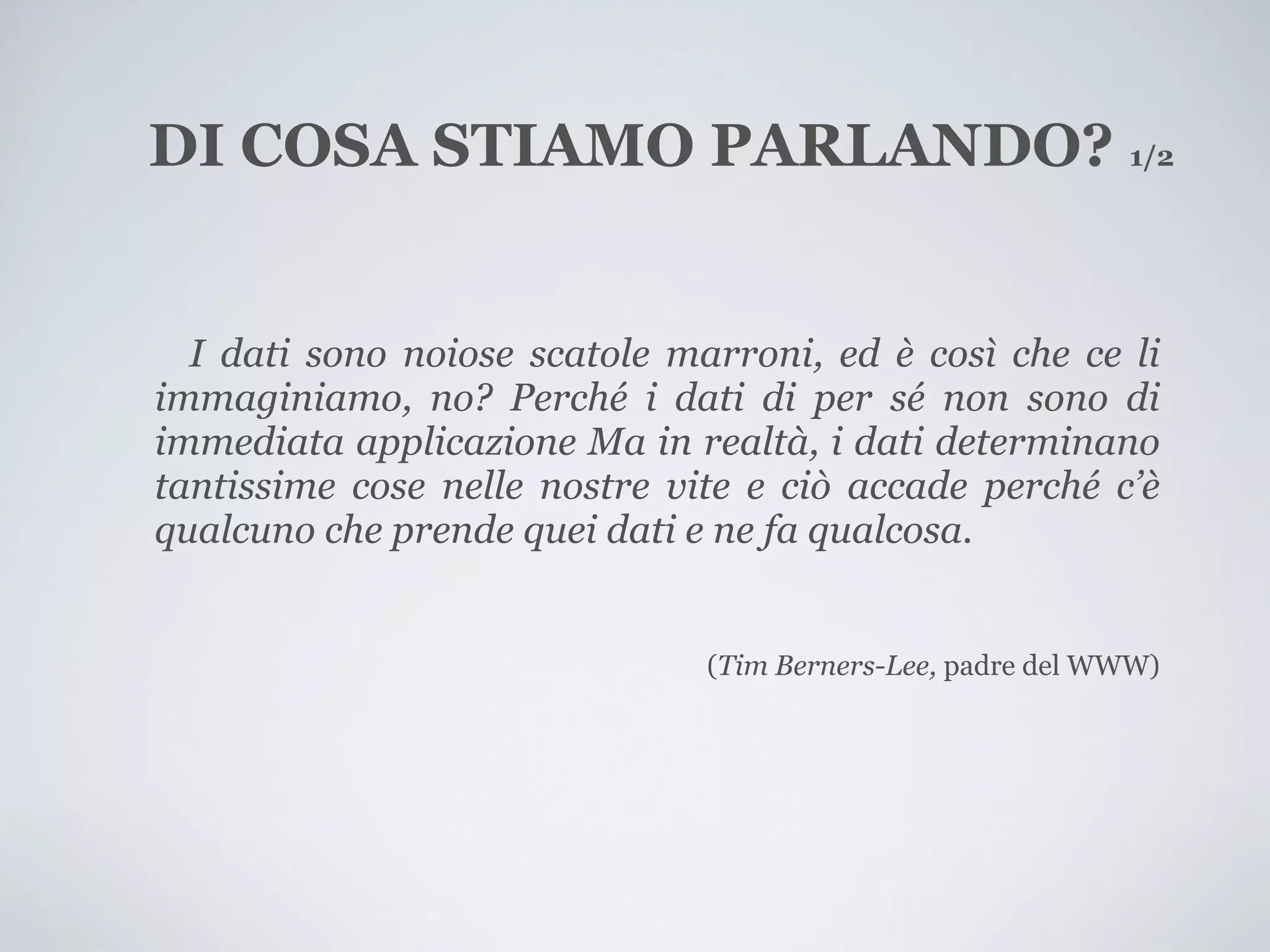 DI COSA STIAMO PARLANDO? 1/2


  I dati sono noiose scatole marroni, ed è così che ce li
immaginiamo, no? Perché i dati di per sé non sono di
immediata applicazione Ma in realtà, i dati determinano
tantissime cose nelle nostre vite e ciò accade perché c’è
qualcuno che prende quei dati e ne fa qualcosa.


                               (Tim Berners-Lee, padre del WWW)
 
