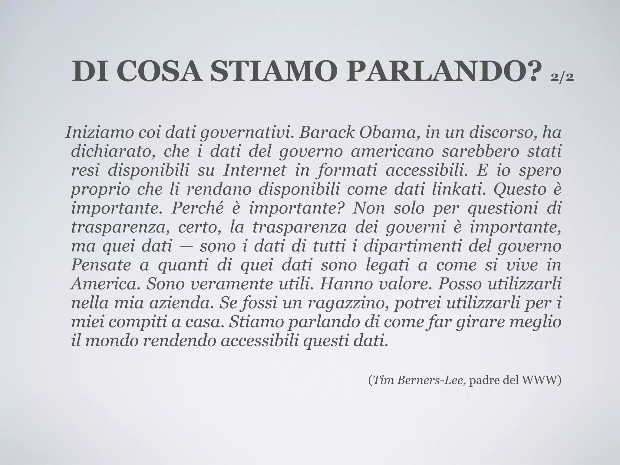 DI COSA STIAMO PARLANDO? 2/2
Iniziamo coi dati governativi. Barack Obama, in un discorso, ha
 dichiarato, che i dati del governo americano sarebbero stati
 resi disponibili su Internet in formati accessibili. E io spero
 proprio che li rendano disponibili come dati linkati. Questo è
 importante. Perché è importante? Non solo per questioni di
 trasparenza, certo, la trasparenza dei governi è importante,
 ma quei dati — sono i dati di tutti i dipartimenti del governo
 Pensate a quanti di quei dati sono legati a come si vive in
 America. Sono veramente utili. Hanno valore. Posso utilizzarli
 nella mia azienda. Se fossi un ragazzino, potrei utilizzarli per i
 miei compiti a casa. Stiamo parlando di come far girare meglio
 il mondo rendendo accessibili questi dati.

                                        (Tim Berners-Lee, padre del WWW)
 