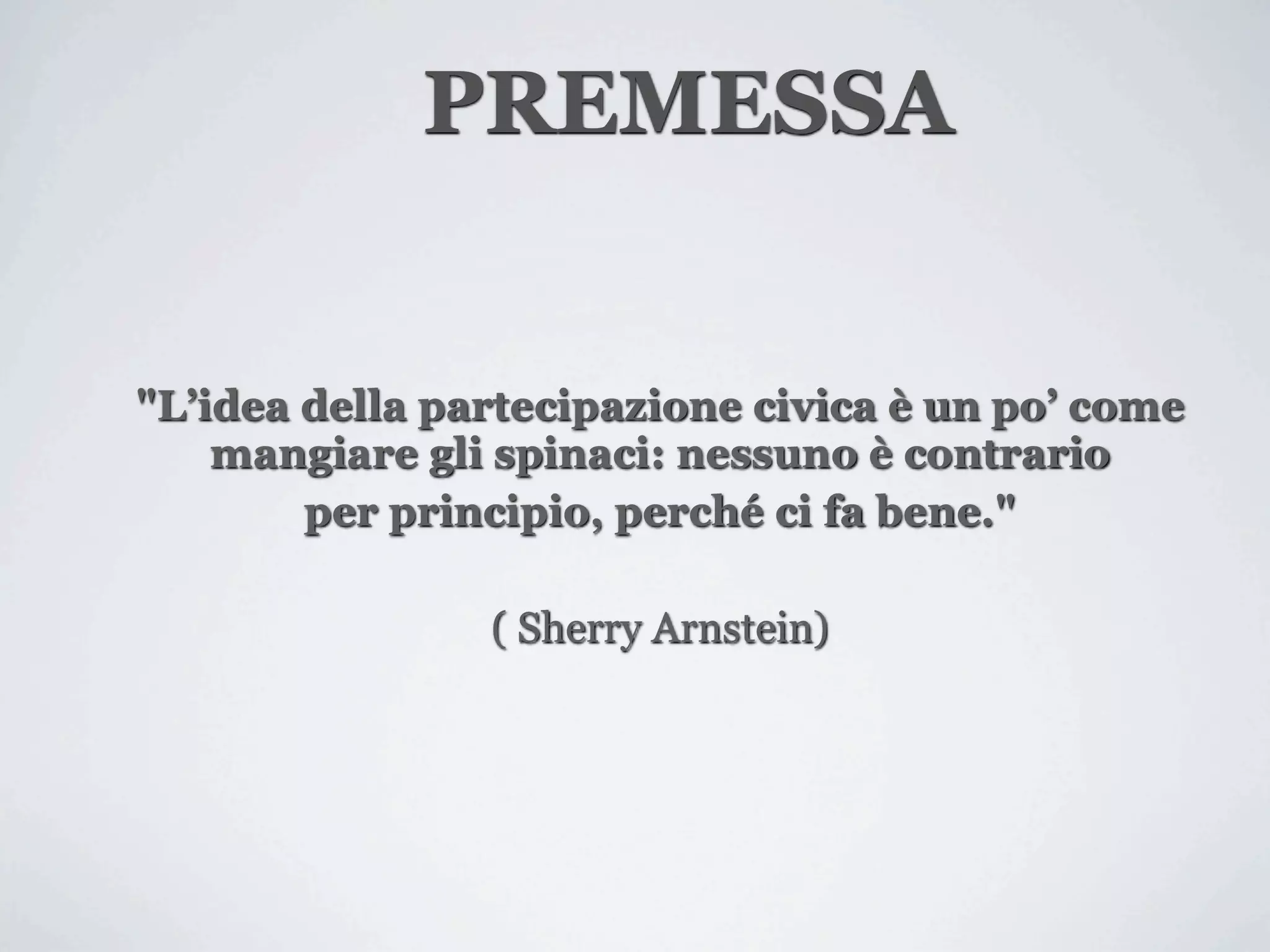 PREMESSA


"L’idea della partecipazione civica è un po’ come
    mangiare gli spinaci: nessuno è contrario
        per principio, perché ci fa bene."

                ( Sherry Arnstein)
 
