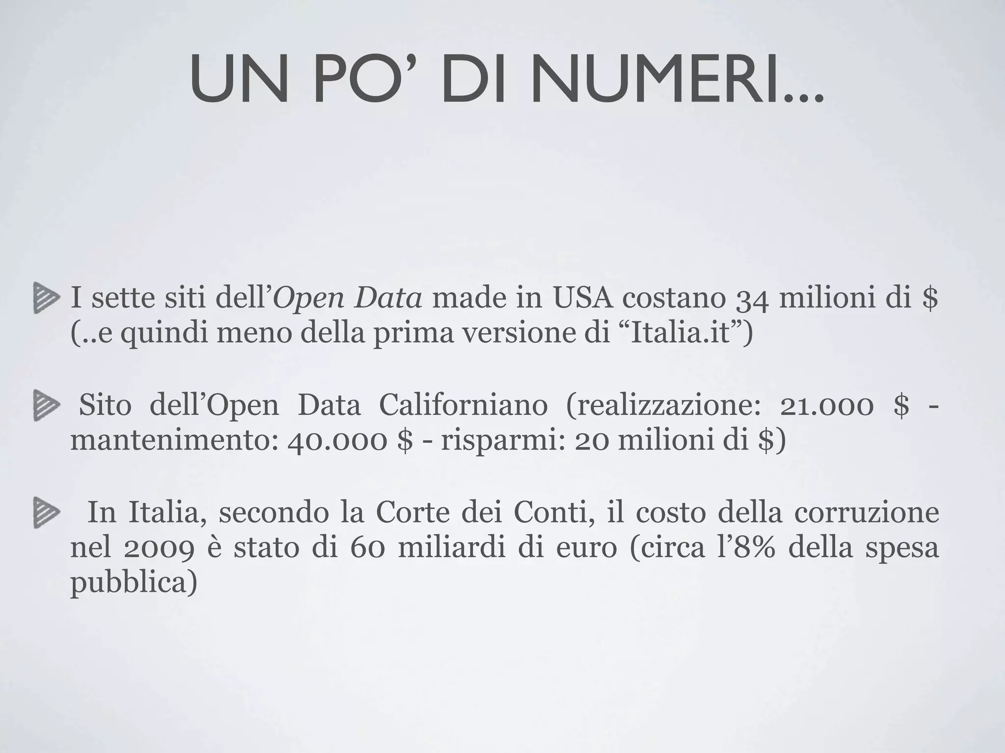 UN PO’ DI NUMERI...

I sette siti dell’Open Data made in USA costano 34 milioni di $
(..e quindi meno della prima versione di “Italia.it”)

Sito dell’Open Data Californiano (realizzazione: 21.000 $ -
mantenimento: 40.000 $ - risparmi: 20 milioni di $)

 In Italia, secondo la Corte dei Conti, il costo della corruzione
nel 2009 è stato di 60 miliardi di euro (circa l’8% della spesa
pubblica)
 