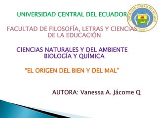 UNIVERSIDAD CENTRAL DEL ECUADOR
FACULTAD DE FILOSOFÍA, LETRAS Y CIENCIAS
DE LA EDUCACIÓN
CIENCIAS NATURALES Y DEL AMBIENTE
BIOLOGÍA Y QUÍMICA
“EL ORIGEN DEL BIEN Y DEL MAL”
AUTORA: Vanessa A. Jácome Q

 