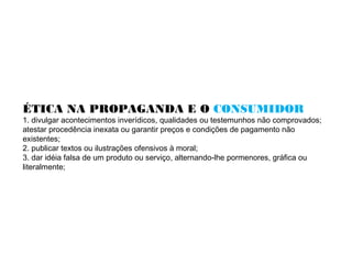 ÉTICA NA PROPAGANDA E O CONSUMIDOR
1. divulgar acontecimentos inverídicos, qualidades ou testemunhos não comprovados;
atestar procedência inexata ou garantir preços e condições de pagamento não
existentes;
2. publicar textos ou ilustrações ofensivos à moral;
3. dar idéia falsa de um produto ou serviço, alternando-lhe pormenores, gráfica ou
literalmente;
 