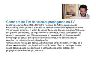 Conar proíbe Tim de veicular propaganda na TV
na última segunda-feira (13) o Conselho Nacional de Autorregulamentação
Publicitária (Conar) proibiu a empresa de veicular comerciais na programação de
TV por quatro semanas. O vídeo da campanha de dia dos pais intitulado “Diário de
um grávido” desrespeitou os regulamentos da entidade, sendo considerado “de
péssimo mau gosto”. Nas últimas semanas, a operadora foi proibida de vender
novos chips de celular em alguns estados brasileiros, e foi denunciada por
derrubar propositalmente o sinal de ligações.
“Simplesmente não dá pra aceitar. A barba desse cara é ridícula!”, revoltou-se o
diretor executivo do Conar, Maurício Couto Sobrinho. “Temos que impor limites,
senão daqui a pouco eles começam a usar palhaços anões pelados em
propaganda de sabão em pó , declarou.
 