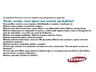 A academia Runner criou um outdoor que perguntava o seguinte:
Neste verão, você quer ser sereia ou baleia?
Uma mulher enviou a sua resposta, distribuindo o seguinte e-mail por aí:
Baleias estão sempre cercadas de amigos.
Baleias têm vida sexual ativa, engravidam e têm filhotinhos fofos. Baleias amamentam.
Baleias nadam por aí, singrando os mares e conhecendo lugares legais como as banquisas de
gelo da Antártida e os recifes de coral da Polinésia.
Baleias têm amigos golfinhos. Baleias comem camarão à beça.
Baleias esguicham água e brincam muito.
Baleias cantam muito bem e têm até CDs gravados. Baleias são enormes e quase não têm
predadores naturais.
Baleias são bem resolvidas, lindas e amadas.
Sereias não existem. Se existissem viveriam em crise existencial: “Sou um peixe ou um ser
humano?”
Sereias não têm filhos, pois matam os homens que se encantam com sua beleza. São lindas,
porém tristes e sempre solitárias...
Runner, querida, prefiro ser baleia!
 