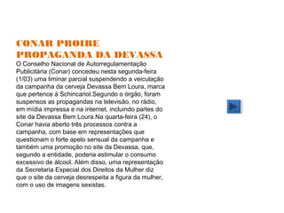 CONAR PROIBE
PROPAGANDA DA DEVASSA
O Conselho Nacional de Autorregulamentação
Publicitária (Conar) concedeu nesta segunda-feira
(1/03) uma liminar parcial suspendendo a veiculação
da campanha da cerveja Devassa Bem Loura, marca
que pertence à Schincariol.Segundo o órgão, foram
suspensos as propagandas na televisão, no rádio,
em mídia impressa e na internet, incluindo partes do
site da Devassa Bem Loura.Na quarta-feira (24), o
Conar havia aberto três processos contra a
campanha, com base em representações que
questionam o forte apelo sensual da campanha e
também uma promoção no site da Devassa, que,
segundo a entidade, poderia estimular o consumo
excessivo de álcool. Além disso, uma representação
da Secretaria Especial dos Direitos da Mulher diz
que o site da cerveja desrespeita a figura da mulher,
com o uso de imagens sexistas.
 