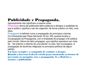 Publicidade e Propaganda,
rigorosamente não significam a mesma coisa.
Publicidade deriva de público(do latim publicus) e designa a qualidade do
que é público, significa o ato de vulgarizar, de tornar público um fato, uma
ideia.
Propaganda é definido como a propagação de princípios e teorias.
Foi introduzida pelo Papa Clemente VII em 195, quando fundou a
Congregação da Propaganda, com a finalidade de propagar a fé católica
pelo mundo. Deriva do latim propagare, que significa reproduzir por meio
de. "de enterrar o rebento de uma planta" no solo. Isto é propagare. A
propagação de doutrinas religiosas ou princípios políticos de algum
partido.
Um bom exemplo é a campanha de combate à dengue.
Quando o Governo Federal veicula peças mostrando as formas de
prevenção ao mosquito, isso é propaganda. Se a Raid faz o
mesmo, é publicidade.
 