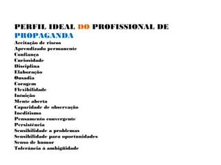 PERFIL IDEAL DO PROFISSIONAL DE
PROPAGANDA
Aceitação de riscos
Aprendizado permanente
Confiança
Curiosidade
Disciplina
Elaboração
Ousadia
Coragem
Flexibilidade
Intuição
Mente aberta
Capacidade de observação
Ineditismo
Pensamento convergente
Persistência
Sensibilidade a problemas
Sensibilidade para oportunidades
Senso de humor
Tolerância à ambigüidade
 