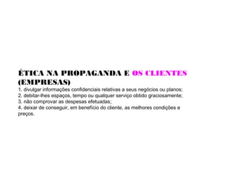 ÉTICA NA PROPAGANDA E OS CLIENTES
(EMPRESAS)
1. divulgar informações confidenciais relativas a seus negócios ou planos;
2. debitar-lhes espaços, tempo ou qualquer serviço obtido graciosamente;
3. não comprovar as despesas efetuadas;
4. deixar de conseguir, em benefício do cliente, as melhores condições e
preços.
 