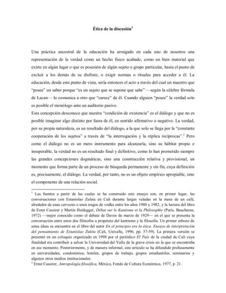 Ética de la discusión1
Una práctica ancestral de la educación ha arraigado en cada uno de nosotros una
representación de la verdad como un hecho físico acabado, como un bien material que
existe en algún lugar o que es posesión de algún sujeto o grupo particular, hasta el punto de
excluir a los demás de su disfrute, o exigir normas o rituales para acceder a él. La
educación, desde este punto de vista, sería entonces el acto a través del cual un maestro que
“posee” un saber porque “es un sujeto que se supone que sabe” —según la célebre fórmula
de Lacan— lo comunica a otro que “carece” de él. Cuando alguien “posee” la verdad solo
es posible el monólogo ante un auditorio pasivo.
Esta concepción desconoce que nuestra “condición de existencia” es el diálogo y que no es
posible imaginar algo distinto por fuera de él, en sentido afirmativo o negativo. La verdad,
por su propia naturaleza, es un resultado del diálogo, a la que solo se llega por la “constante
cooperación de los sujetos” a través de “la interrogación y la réplica recíprocas”.2
Pero
como el diálogo no es un mero instrumento para alcanzarla, sino su hábitat propio e
insuperable, la verdad no es un resultado final y definitivo, como lo han prometido siempre
las grandes concepciones dogmáticas, sino una construcción relativa y provisional, un
momento que forma parte de un proceso de búsqueda permanente y sin fin, cuya definición
es, precisamente, el diálogo. La verdad, por tanto, no es un objeto empírico apropiable, sino
el componente de una relación social.
1
Las fuentes a partir de las cuales se ha construido este ensayo son, en primer lugar, las
conversaciones con Estanislao Zuleta en Cali durante largas veladas en la mesa de un café,
alrededor de unas cervezas o unos tragos de vodka entre los años 1980 y 1982, y la lectura del libro
de Ernst Cassirer y Martin Heidegger, Débat sur le Kantisme et la Philosophie (París, Bauchesne,
1972) —mejor conocido como el debate de Davos de marzo de 1929— en el que se presenta la
conversación entre estos dos filósofos a propósito del kantismo y la filosofía. Un primer esbozo de
estas ideas se encuentra en el libro del autor En el principio era la ética. Ensayo de interpretación
del pensamiento de Estanislao Zuleta (Cali, Univalle, 1996, pp. 57-59). La primera versión se
presentó en un coloquio organizado en 1998 por el periódico El País de la ciudad de Cali cuya
finalidad era contribuir a salvar la Universidad del Valle de la grave crisis en la que se encontraba
en ese momento. Posteriormente, y de manera informal, este artículo se ha difundido profusamente
en universidades, condominios, hoteles, grupos de trabajo, grupos estudiantiles, seminarios y
algunos otros medios institucionales.
2
Ernst Cassirer, Antropología filosófica, México, Fondo de Cultura Económica, 1977, p. 21.
 