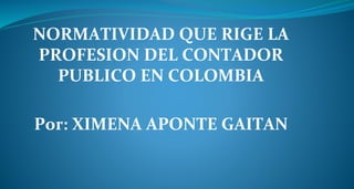 NORMATIVIDAD QUE RIGE LA
PROFESION DEL CONTADOR
PUBLICO EN COLOMBIA
Por: XIMENA APONTE GAITAN
 