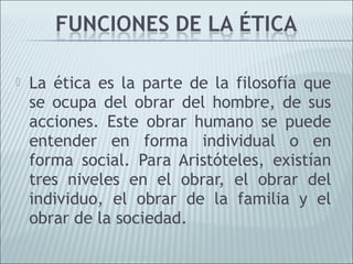    La ética es la parte de la filosofía que
    se ocupa del obrar del hombre, de sus
    acciones. Este obrar humano se puede
    entender en forma individual o en
    forma social. Para Aristóteles, existían
    tres niveles en el obrar, el obrar del
    individuo, el obrar de la familia y el
    obrar de la sociedad.
 