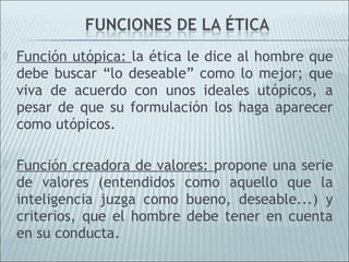    Función utópica: la ética le dice al hombre que
    debe buscar “lo deseable” como lo mejor; que
    viva de acuerdo con unos ideales utópicos, a
    pesar de que su formulación los haga aparecer
    como utópicos.

   Función creadora de valores: propone una serie
    de valores (entendidos como aquello que la
    inteligencia juzga como bueno, deseable...) y
    criterios, que el hombre debe tener en cuenta
    en su conducta.
 