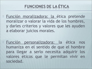    Función moralizadora: la ética pretende
    moralizar o valorar la vida de los hombres,
    y darles criterios y valores que les ayuden
    a elaborar juicios morales.

   Función personalizadora: la ética nos
    humaniza en el sentido de que el hombre
    para llegar a serlo necesita adquirir los
    valores éticos que le permitan vivir en
    sociedad.
 