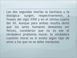    Las dos segundas teorías la kantiana y la
    dialógica- surgen, respectivamente, a
    finales del siglo XVIII y en el último cuarto
    del XX. Aunque para ambas resulta obvio
    que los seres humanos deseamos ser
    felices, consideran que no es ese el
    verdadero problema moral: la verdadera
    cuestión moral es si existe algún tipo de
    seres a los que no se debe manipular.
 