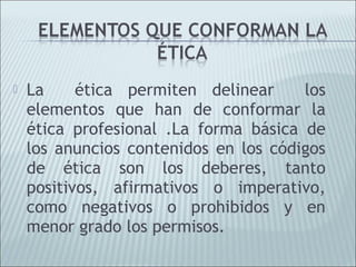    La     ética permiten delinear     los
    elementos que han de conformar la
    ética profesional .La forma básica de
    los anuncios contenidos en los códigos
    de ética son los deberes, tanto
    positivos, afirmativos o imperativo,
    como negativos o prohibidos y en
    menor grado los permisos.
 