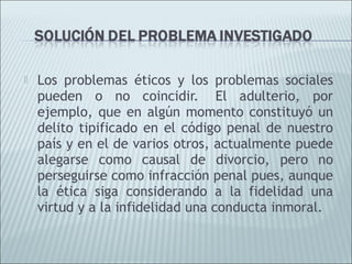    Los problemas éticos y los problemas sociales
    pueden o no coincidir.  El adulterio, por
    ejemplo, que en algún momento constituyó un
    delito tipificado en el código penal de nuestro
    país y en el de varios otros, actualmente puede
    alegarse como causal de divorcio, pero no
    perseguirse como infracción penal pues, aunque
    la ética siga considerando a la fidelidad una
    virtud y a la infidelidad una conducta inmoral.
 