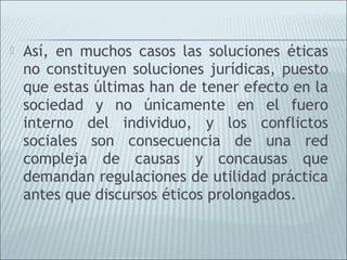    Así, en muchos casos las soluciones éticas
    no constituyen soluciones jurídicas, puesto
    que estas últimas han de tener efecto en la
    sociedad y no únicamente en el fuero
    interno del individuo, y los conflictos
    sociales son consecuencia de una red
    compleja de causas y concausas que
    demandan regulaciones de utilidad práctica
    antes que discursos éticos prolongados.
 