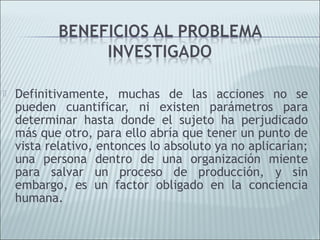    Definitivamente, muchas de las acciones no se
    pueden cuantificar, ni existen parámetros para
    determinar hasta donde el sujeto ha perjudicado
    más que otro, para ello abría que tener un punto de
    vista relativo, entonces lo absoluto ya no aplicarían;
    una persona dentro de una organización miente
    para salvar un proceso de producción, y sin
    embargo, es un factor obligado en la conciencia
    humana.
 