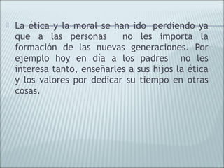    La ética y la moral se han ido  perdiendo ya
    que a las personas       no les importa la
    formación de las nuevas generaciones. Por
    ejemplo hoy en día a los padres no les
    interesa tanto, enseñarles a sus hijos la ética
    y los valores por dedicar su tiempo en otras
    cosas.
 