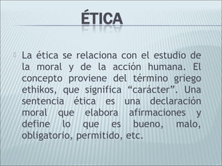    La ética se relaciona con el estudio de
    la moral y de la acción humana. El
    concepto proviene del término griego
    ethikos, que significa “carácter”. Una
    sentencia ética es una declaración
    moral que elabora afirmaciones y
    define lo que es bueno, malo,
    obligatorio, permitido, etc.
 