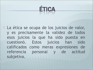    La ética se ocupa de los juicios de valor,
    y es precisamente la validez de todos
    esos juicios la que ha sido puesta en
    cuestionó. Estos juicios han sido
    calificados como meras expresiones de
    referencia personal y de actitud
    subjetiva.
 