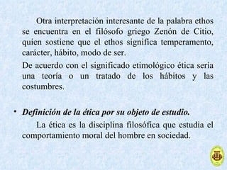 Otra interpretación interesante de la palabra ethos
  se encuentra en el filósofo griego Zenón de Citio,
  quien sostiene que el ethos significa temperamento,
  carácter, hábito, modo de ser.
  De acuerdo con el significado etimológico ética sería
  una teoría o un tratado de los hábitos y las
  costumbres.

• Definición de la ética por su objeto de estudio.
     La ética es la disciplina filosófica que estudia el
  comportamiento moral del hombre en sociedad.
 