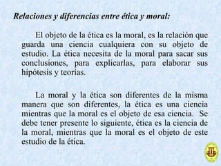 Relaciones y diferencias entre ética y moral:

      El objeto de la ética es la moral, es la relación que
  guarda una ciencia cualquiera con su objeto de
  estudio. La ética necesita de la moral para sacar sus
  conclusiones, para explicarlas, para elaborar sus
  hipótesis y teorías.

      La moral y la ética son diferentes de la misma
  manera que son diferentes, la ética es una ciencia
  mientras que la moral es el objeto de esa ciencia. Se
  debe tener presente lo siguiente, ética es la ciencia de
  la moral, mientras que la moral es el objeto de este
  estudio de la ética.
 