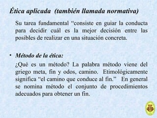 Ética aplicada (también llamada normativa)
  Su tarea fundamental “consiste en guiar la conducta
  para decidir cuál es la mejor decisión entre las
  posibles de realizar en una situación concreta.

• Método de la ética:
  ¿Qué es un método? La palabra método viene del
  griego meta, fin y odos, camino. Etimológicamente
  significa “el camino que conduce al fin.” En general
  se nomina método el conjunto de procedimientos
  adecuados para obtener un fin.
 