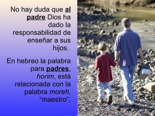 No hay duda que  al padre  Dios ha dado la responsabilidad de enseñar a sus hijos.  En hebreo la palabra para  padres ,  horim , está relacionada con la palabra  moreh , “maestro”. 
