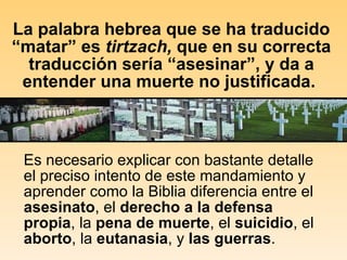 La palabra hebrea que se ha traducido “matar” es  tirtzach,  que en su correcta traducción sería “asesinar”, y da a entender una muerte no justificada.  Es necesario explicar con bastante detalle el preciso intento de este mandamiento y aprender como la Biblia diferencia entre el  asesinato , el  derecho a la defensa propia , la  pena de muerte , el  suicidio , el  aborto , la  eutanasia , y  las guerras .   