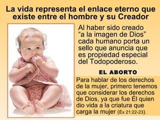 La vida representa el enlace eterno que existe entre el hombre y su Creador Al haber sido creado “a la imagen de Dios” cada humano porta un sello que anuncia que es propiedad especial del Todopoderoso.  Para hablar de los derechos de la mujer, primero tenemos que considerar los derechos de Dios, ya que fue Él quien dio vida a la criatura que carga la mujer  ( Éx 21:22-23 ) .   EL ABORTO 