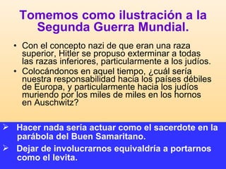Tomemos como ilustración a la Segunda Guerra Mundial. Con el concepto nazi de que eran una raza superior, Hitler se propuso exterminar a todas las razas inferiores, particularmente a los judíos.  Colocándonos en aquel tiempo, ¿cuál sería nuestra responsabilidad hacia los países débiles de Europa, y particularmente hacia los judíos muriendo por los miles de miles en los hornos en Auschwitz?  Hacer nada sería actuar como el sacerdote en la parábola del Buen Samaritano. Dejar de involucrarnos equivaldría a portarnos como el levita.   