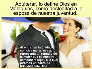 Adulterar, lo define Dios en Malaquias, como deslealtad a la esposa de nuestra juventud.  Al entrar en intimidad  con otra mujer, ese acto representa un repudio de la mujer que es nuestra compañera legal, a la cual juramos un pacto de fidelidad ante Dios.  