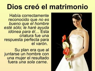 Dios creó el matrimonio Había correctamente reconocido que  no es bueno que el hombre esté sólo; le haré ayuda idónea para él … Esta criatura fue una respuesta perfecta para el varón.  Su plan era que al juntarse un hombre con una mujer el resultado fuera  una sola carne .  