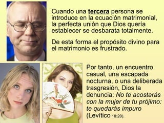 Cuando una  tercera  persona se introduce en la ecuación matrimonial, la perfecta unión que Dios quería establecer se desbarata totalmente.  De esta forma el propósito divino para el matrimonio es frustrado.  Por tanto, un encuentro casual, una escapada nocturna, o una deliberada trasgresión, Dios la denuncia:  No te acostarás con la mujer de tu prójimo: te quedarás impuro  (Levítico  18:20). 
