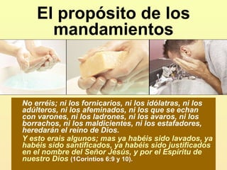 El propósito de los mandamientos No erréis; ni los fornicarios, ni los idólatras, ni los adúlteros, ni los afeminados, ni los que se echan con varones, ni los ladrones, ni los avaros, ni los borrachos, ni los maldicientes, ni los estafadores, heredarán el reino de Dios.  Y esto erais algunos; mas ya habéis sido lavados, ya habéis sido santificados, ya habéis sido justificados en el nombre del Señor Jesús, y por el Espíritu de nuestro Dios   (1Corintios 6:9 y 10). 