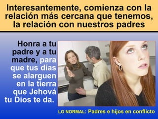 Interesantemente, comienza con la relación más cercana que tenemos, la relación con nuestros padres Honra a tu padre y a tu madre,  para que tus días se alarguen en la tierra que Jehová   tu Dios te da.   LO NORMAL : Padres e hijos en conflicto 