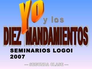 y los DIEZ MANDAMIENTOS DIEZ  MANDAMIENTOS Yo SEMINARIOS LOGOI 2007 — SEGUNDA CLASE — 
