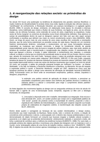 www.monografias.com




1. A reorganização das relações sociais: os primórdios do
design

No século XIX houve uma aceleração na tendência de afastamento dos grandes sistemas filosóficos: a
noção moderna de disciplinaridade foi produto desta nova visão, ligada à evolução das ciências naturais, à
“cientifização” do conhecimento, à Revolução Industrial, aos avanços tecnológicos e à agitação agrária
[KLEIN, 1990]. O conceito de design, entretanto, em elaboração nesta época, foi vinculado a diversas
disciplinas, numa indefinição que mostra a fluidez de suas fronteiras: ora ligado às artes, ora às ciências
exatas, ora às ciências humanas; como extensão de cursos de artes, engenharia ou arquitetura, muitas
vezes de forma marginal: os contornos da disciplina nunca foram efetivamente definidos. Esta abertura no
campo de possibilidades dentro do qual os designers operam tem feito com que eles sejam sempre
confrontados a escolhas que definem seu maior ou menor envolvimento social e ético [MANZINI, 2006].
Assim, ao longo de pouco mais de uma centena de anos estas escolhas têm conduzido a orientações
diversas, que de certa forma exteriorizam as pressões sociais de cada época. Nascido em um momento
histórico extremamente dinâmico, conturbado e revolucionário, em que novas formulações tentavam
materializar as mudanças que estavam ocorrendo, o design foi inicialmente imbuído de grande
responsabilidade social, seja por meio da busca e resgate de valores coletivos, seja, mais tarde, através da
tentativa de contribuir para a transformação e reorganização das relações sociais. O estreitamento dos
laços que ligavam a técnica, a função, o saber tradicional, o conhecimento dos materiais, o conteúdo
cultural, a criação e a forma que os continha foi reivindicado ainda no século XIX por Ruskin, Morris e outros
que, através do movimento Arts and Crafts, “tentaram elevar o status da produção artesanal como uma
alternativa à produção em massa pelas máquinas” [BUCHANAN, 1995:32]. O Arts and Crafts, enquanto
tentativa de passar do “produto de interesse individual ao produto de interesse coletivo” [ARGAN, 2005: 253]
teve ampla repercussão teórica e está nas raízes de diversos movimentos que surgiram no início do século
XX como, por exemplo, o atelier de produção artesanal fundado por Hoffmann, na Áustria - as Wiener
Werkstatte - o De Stijl, na Holanda, a Deutscher Werkbund e a Bauhaus, na Alemanha. No que diz respeito
à expressão política e social, a Deutscher Werkbund, surgida em 1907, destacou-se como uma das
tentativas pioneiras de utilizar o design como elemento de afirmação de identidade nacional [CARDOSO,
2004]. Funcionando como um fórum onde se encontravam empresários, políticos, artistas, arquitetos e
designers, propunha-se

                 “a estimular uma política setorial de aplicação do design à indústria, a pressionar as
                 autoridades competentes para realizar uma melhoria dos padrões técnicos e estéticos da
                 indústria alemã e a educar o consumidor para exigir o cumprimento destes padrões”
                 [CARDOSO, 2004:109].

As fortes ligações dos movimentos ligados ao design com as vanguardas artísticas do início do século XX
fizeram dele o agente de uma re-estruturação social, rompendo, segundo Le Blot com a ideologia
Humanista. As vanguardas

                 “[...] recusa[m] a disjunção entre arte e trabalho, demanda[m] sua integração. Esta recusa e
                 esta demanda têm, assim, um caráter positivo que rompe com a negatividade patética da
                 “arte social”, quando ela protesta contra a inumanidade do sistema, propondo à vista o
                 espetáculo dos malfeitos da industrialização [...] [a arte] quer cooperar segundo sua função
                 própria de ordenadora do imaginário coletivo, à transformação das relações sociais [LE
                 BLOT, 2003:222].

Dentro deste quadro e carregando as heranças de seu caráter interdisciplinar, o design evoluiu,
encontrando sua maior expressão na Bauhaus. Nesta escola, todo o contexto de ensino, a relação de
convivência entre professores e alunos, a preocupação com o destino das massas proletarizadas e com a
democratização do objeto formavam um conjunto que buscava resgatar a tradição cultural européia e
associá-la a um objeto que se pretendia democratizante: artisticamente realizado, e acessível a todos, ele
tinha o potencial de contribuir para a melhoria da existência humana [SUBIRATS, 1988]. Por outro lado, a
produção artística dos objetos permitia e incentivava uma relação dos designers com os materiais e com o
mundo, numa “antecipação utópica de uma forma de trabalho coletiva, criadora e livre.” [SUBIRATS, 1988:
89]. O objetivo da escola não era ensinar apenas metodologia ou técnicas de projeto, mas, principalmente,



        Para ver trabajos similares o recibir información semanal sobre nuevas publicaciones, visite www.monografias.com
 