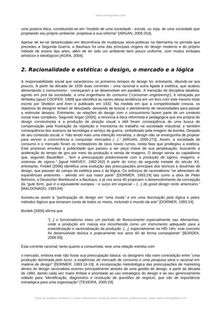www.monografias.com



uma postura ética, constituindo-se em “modelo de uma sociedade - escola, ou seja, de uma sociedade que
projetando seu próprio ambiente, projetava a sua reforma” [ARGAN, 2005:254].

Apesar de ter-se desarticulado em decorrência de mudanças sócio-políticas na Alemanha no período que
precedeu a Segunda Guerra, a Bauhaus foi uma das principais origens do design moderno e do próprio
método de ensino das artes, além de ter sido um ambiente bem pouco uniforme, com muitos embates
artísticos e ideológicos [AGRA, 2004].


2. Racionalidade e estética: o design, o mercado e a lógica

A responsabilidade social que caracterizou os primeiros tempos do design foi, entretanto, diluindo-se aos
poucos. A partir da década de 1930 duas correntes - uma racional e outra ligada à estética, que acabou
alimentando o consumismo - começaram a se desenvolver em paralelo. A transição de disciplina idealista,
agindo em prol da sociedade, a uma engenharia do consumo (“consumer engineering’), é retraçada por
Whiteley [apud COOPER, 1999] que identifica as raízes dessa tendência em um livro com este mesmo título
escrito por Sheldon and Aren e publicado em 1932. Na medida em que a competitividade crescia, os
objetivos do designer teriam se deturpado, deixando de buscar o atendimento de necessidades para passar
a estimular desejos. Entretanto, as relações do design com o consumismo fazem parte de um contexto
social mais complexo. Segundo Argan [2005], a renúncia à ótica reformista e pedagógica que era própria do
design construtivista e a produção de atração visual e tátil foram conseqüência de uma busca de
compensação pela frustração da repetição e monotonia do trabalho na sociedade industrial, e também
conseqüência dos avanços da tecnologia a serviço da guerra, simbolizado pela imagem da bomba. Despido
de seu conteúdo social, e “não tendo mais uma intenção moralista, o design não se envergonha de projetar
para vencer a concorrência e conquistar mercados (...).” [ARGAN, 2005:273]. Assim, a sociedade de
consumo e o mercado foram os norteadores de seus novos rumos, nesta fase que privilegiou a estética.
Este processo envolvia a publicidade que passou a ser peça chave de sua perpetuação, buscando a
aceleração do tempo de giro por meio da produção e venda de imagens. O design servia ao capitalismo
que, segundo Baudrillart , “tem a preocupação predominante com a produção de signos, imagens, e
sistemas de signos.” [apud HARVEY, 1992:262] A partir do início da segunda metade do século XX,
entretanto, Findeli [2006] identifica uma evolução das preocupações principais dos teóricos e doutrinas de
design, que passam do campo da estética para o da lógica. Os esforços de racionalismo “se alimentam de
experiências anteriores - alemãs em sua maior parte” [DORMER. 1993:24] tais como a obra de Peter
Behrens, a Deutscher Werkbund e a Bauhaus, e já nos anos 40 propiciam o desenvolvimento da concepção
da “gute form, que é o equivalente europeu - e suíço em especial – (...) do good design norte americano.”
[MALDONADO, 1993:64]

Assistiu-se assim à “participação do design em “uma moda” e em uma fascinação pela lógica e pelos
métodos lógicos que tomaram conta de todos os meios, incluindo o mundo da arte” [DORMER, 1993:24].

Bürdek [2006] afirma que

                 “[...] o funcionalismo viveu um período de florescimento especialmente nas Alemanhas,
                 onde a produção em massa era reconhecida como um instrumento adequado para a
                 estandirzação e racionalização da produção .[...]; especialmente na HfG Ulm, este conceito
                 foi desenvolvido teórica e praticamente nos anos 60 de forma conseqüente” [BÜRDEK,
                 2006:59].

Esta corrente racional, tanto quanto a consumista, teve uma relação estreita com

o mercado, embora este não fosse sua preocupação básica: os designers não viam contradição entre “uma
produção dominada pelo lucro, a exigências do mercado de consumo e uma pesquisa séria e racional em
matéria de design” [DORMER, 1993:18-19]. A incorporação metodológica das preocupações de marketing
dentro do design racionalista ocorreu principalmente através de uma gestão do design, a partir da década
de 1960, dando cada vez maior ênfase e prioridade ao uso estratégico do design e ao seu gerenciamento
voltado para “identificação, diagnóstico e resolução de questões de negócio, que são de importância
estratégica para uma organização” [TEXEIRA, 2005:29].



        Para ver trabajos similares o recibir información semanal sobre nuevas publicaciones, visite www.monografias.com
 