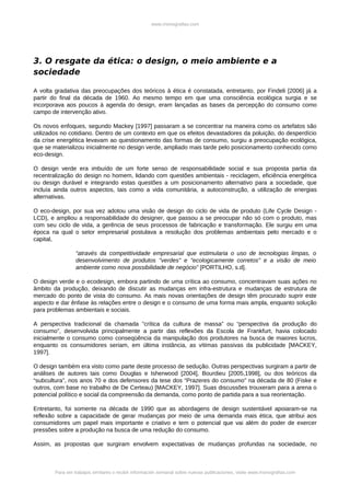 www.monografias.com




3. O resgate da ética: o design, o meio ambiente e a
sociedade

A volta gradativa das preocupações dos teóricos à ética é constatada, entretanto, por Findeli [2006] já a
partir do final da década de 1960. Ao mesmo tempo em que uma consciência ecológica surgia e se
incorporava aos poucos à agenda do design, eram lançadas as bases da percepção do consumo como
campo de intervenção ativo.

Os novos enfoques, segundo Mackey [1997] passaram a se concentrar na maneira como os artefatos são
utilizados no cotidiano. Dentro de um contexto em que os efeitos devastadores da poluição, do desperdício
da crise energética levavam ao questionamento das formas de consumo, surgiu a preocupação ecológica,
que se materializou inicialmente no design verde, ampliado mais tarde pelo posicionamento conhecido como
eco-design.

O design verde era imbuído de um forte senso de responsabilidade social e sua proposta partia da
recentralização do design no homem, lidando com questões ambientais - reciclagem, eficiência energética
ou design durável e integrando estas questões a um posicionamento alternativo para a sociedade, que
incluía ainda outros aspectos, tais como a vida comunitária, a autoconstrução, a utilização de energias
alternativas.

O eco-design, por sua vez adotou uma visão de design do ciclo de vida de produto (Life Cycle Design -
LCD), e ampliou a responsabilidade do designer, que passou a se preocupar não só com o produto, mas
com seu ciclo de vida, a gerência de seus processos de fabricação e transformação. Ele surgiu em uma
época na qual o setor empresarial postulava a resolução dos problemas ambientais pelo mercado e o
capital,

                 “através da competitividade empresarial que estimularia o uso de tecnologias limpas, o
                 desenvolvimento de produtos "verdes" e "ecologicamente corretos" e a visão de meio
                 ambiente como nova possibilidade de negócio” [PORTILHO, s.d].

O design verde e o ecodesign, embora partindo de uma crítica ao consumo, concentravam suas ações no
âmbito da produção, deixando de discutir as mudanças em infra-estrutura e mudanças de estrutura de
mercado do ponto de vista do consumo. As mais novas orientações de design têm procurado suprir este
aspecto e dar ênfase às relações entre o design e o consumo de uma forma mais ampla, enquanto solução
para problemas ambientais e sociais.

A perspectiva tradicional da chamada ”crítica da cultura de massa” ou “perspectiva da produção do
consumo”, desenvolvida principalmente a partir das reflexões da Escola de Frankfurt, havia colocado
inicialmente o consumo como conseqüência da manipulação dos produtores na busca de maiores lucros,
enquanto os consumidores seriam, em última instância, as vítimas passivas da publicidade [MACKEY,
1997].

O design também era visto como parte deste processo de sedução. Outras perspectivas surgiram a partir de
análises de autores tais como Douglas e Isherwood [2004], Bourdieu [2005,1998], ou dos teóricos da
“subcultura”, nos anos 70 e dos defensores da tese dos “Prazeres do consumo” na década de 80 (Fiske e
outros, com base no trabalho de De Certeau) [MACKEY, 1997]. Suas discussões trouxeram para a arena o
potencial político e social da compreensão da demanda, como ponto de partida para a sua reorientação.

Entretanto, foi somente na década de 1990 que as abordagens de design sustentável apoiaram-se na
reflexão sobre a capacidade de gerar mudanças por meio de uma demanda mais ética, que atribui aos
consumidores um papel mais importante e criativo e tem o potencial que vai além do poder de exercer
pressões sobre a produção na busca de uma redução do consumo.

Assim, as propostas que surgiram envolvem expectativas de mudanças profundas na sociedade, no



        Para ver trabajos similares o recibir información semanal sobre nuevas publicaciones, visite www.monografias.com
 