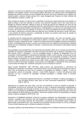 www.monografias.com



consumo e na forma de se relacionar com os produtos. Florida [2002] fala em economias criativas, Manzini
[2006] em comunidades criativas; como Kazazian [2005], eles fazem uma reflexão sobre a possibilidade da
passagem do produto ao serviço, de uma sociedade de consumo, para uma sociedade de uso, objetivo que
norteia também o Sistema Produto-Serviço (PS), noção divulgada pelo Programa de Meio Ambiente da
ONU [MANZINI, VEZZOLI, CLARK, s.d].

Estes modelos se baseiam no fato de que a criatividade é central para o desenvolvimento da sociedade e o
papel do design é não mais estimular o consumo, mas desenhar situações onde o bem estar possa ser
atingido de maneiras diferentes. Alteram-se assim as formas de exercício da cidadania, por meio de sua
cumplicidade com um consumo consciente [CANCLINI, apud PORTILHO, s/d] ou mesmo de uma recusa do
consumo. Segundo Manzini.[2006] a transição para a sustentabilidade é um processo de aprendizado social,
no qual o ser humano tem que aprender a consumir uma menor quantidade de recursos ambientais e a
viver melhor, melhorando ou mesmo tendo que regenerar seus contextos de vida físico e social. Para tanto,
a nova geração de teóricos preconiza a substituição da ênfase nos produtos pela busca da solução de
problemas de uma forma sustentável.

As soluções não são necessariamente materializadas enquanto produtos - tais como, por exemplo, carros,
máquinas de lavar ou embalagem de comida; elas se referem a conceitos e ações – tais como mobilidade,
limpeza de roupas, entrega de comida - e podem ser obtidos através de estratégias incluindo a prestação de
serviços, compartilhamento de bens ou outras, de uma forma em que máquinas, infra-estruturas e produtos
tenham seu uso rentabilizado, facilitado e otimizado - contribuindo para a diminuição da intensidade material
e energética.

Esta abordagem visa principalmente uma reeducação da sociedade, dentro de um contexto que dê ênfase à
qualidade em oposição à quantidade; ela pode se associar aos estudos que se dedicam à produção e que
não somente visam a reciclagem, o uso de tecnologias limpas, a redução do desperdício como se
contrapõem à descartabilidade e à obsolescência planejada. Existem, porém, grandes controvérsias no que
diz respeito ao consumo, dependendo se o enfoque adotado visa sua reorientação ou redução: a cada uma
destas posições corresponde um posicionamento diferente que não conduz necessariamente à mesma
conduta. A lógica econômica tem, desde os anos 1980, criado um capitalismo ecológico que reorganiza o
consumo a partir de premissas ecológicas, preconizando a reciclabilidade, a utilização de novas tecnologias
e novas fontes de energia sem, entretanto, preocupar-se com a redução do consumo.

Alguns estudos [BOSERUP, 1987; NETTING, 1993] mostram que historicamente o crescimento da
população tem produzido uma pressão na demanda levando a uma intensificação da produção que supre o
novo nível de demanda por meio de um aumento na quantidade de trabalho e capital – e leva ao
conseqüente aumento de produção. Johnson e Earle [1987] destacam o caráter retro-alimentar deste
processo, em que o aumento de população, evolução tecnológica e evolução social se reforçam
mutuamente.

                 “O crescimento populacional empurra a sociedade em direção à mudança tecnológica e a
                 nova tecnologia fornece meios para um novo crescimento populacional.” (JOHNSON, e
                 EARLE, 1987: 3).

Apoiando-se em estudos tais como estes, que têm sua pertinência no que diz respeito ao passado, a
racionalidade econômica faz inferências com relação ao futuro e apresenta perspectivas tranqüilizadoras,
negando a necessidade de imposição de limites ou de mudanças radicais na sociedade, “afirmando, até
mesmo, que a percepção da possibilidade de esgotamento dos recursos naturais pode funcionar como uma
mola propulsora do desenvolvimento tecnológico, oferecendo soluções através da substituição de matérias
primas e matrizes energéticas” [PORTILHO, s.d].

Entretanto a “contabilidade planetária” revela que os ganhos qualitativos em produtividade ou em redução
material e energética dos processos são hoje amplamente superados pelo crescimento quantitativo do
consumo. Além do número crescente de consumidores, a produção de necessidades segue a lógica da
diferenciação social [PORTILHO, s.d] e demanda uma produção crescente de bens ou de sua renovação.
Torna-se então imperativo agir no sentido da redução do consumo.

As políticas públicas mais desenvolvidas em termos ecológicos têm se limitado a pressionar as empresas a


        Para ver trabajos similares o recibir información semanal sobre nuevas publicaciones, visite www.monografias.com
 