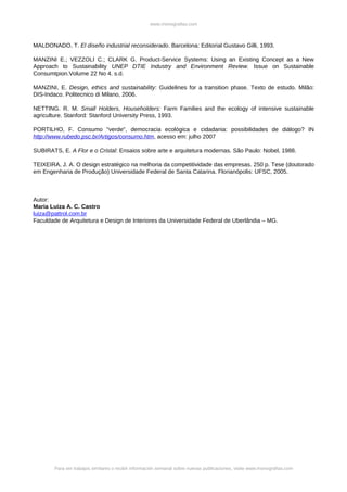 www.monografias.com



MALDONADO, T. El diseño industrial reconsiderado. Barcelona: Editorial Gustavo Gilli, 1993.

MANZINI E.; VEZZOLI C.; CLARK G. Product-Service Systems: Using an Existing Concept as a New
Approach to Sustainability UNEP DTIE Industry and Environment Review. Issue on Sustainable
Consumtpion.Volume 22 No 4. s.d.

MANZINI, E. Design, ethics and sustainability: Guidelines for a transition phase. Texto de estudo. Milão:
DIS-Indaco. Politecnico di Milano, 2006.

NETTING. R. M. Small Holders, Householders: Farm Families and the ecology of intensive sustainable
agriculture. Stanford: Stanford University Press, 1993.

PORTILHO, F. Consumo "verde", democracia ecológica e cidadania: possibilidades de diálogo? IN
http://www.rubedo.psc.br/Artigos/consumo.htm, acesso em: julho 2007

SUBIRATS, E. A Flor e o Cristal: Ensaios sobre arte e arquitetura modernas. São Paulo: Nobel, 1988.

TEIXEIRA, J. A. O design estratégico na melhoria da competitividade das empresas. 250 p. Tese (doutorado
em Engenharia de Produção) Universidade Federal de Santa Catarina. Florianópolis: UFSC, 2005.



Autor:
Maria Luiza A. C. Castro
luiza@pattrol.com.br
Faculdade de Arquitetura e Design de Interiores da Universidade Federal de Uberlândia – MG.




        Para ver trabajos similares o recibir información semanal sobre nuevas publicaciones, visite www.monografias.com
 