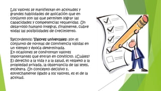 Los valores se manifiestan en actitudes y
grandes habilidades de aplicación que en
conjunto son las que permiten lograr las
capacidades y competencias requeridas. Un
desarrollo humano integral, finalmente, cubre
todas las posibilidades de crecimiento.
Recordemos: Valores universales: son el
conjunto de normas de convivencia válidas en
un tiempo y época determinada.
En ocasiones se confrontan valores
importantes que entran en conflicto. ¿Cuáles?
El derecho a la vida y a la salud, el respeto a la
propiedad privada, la observancia de las leyes,
etcétera. Un concepto decisivo y,
estrechamente ligado a los valores, es el de la
actitud.
 