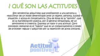 Son tendencias adquiridas que predisponen a una persona a
reaccionar de un modo determinado ante un objeto, persona, suceso o
situación, y actúa en consecuencia. Una de éstas es la “opinión”, que
es la manifestación pública, por lo general verbalizada, de un
sentimiento o creencia. Expresa un valor o una actitud. Otro
concepto relevante es el “hábito” que es un comportamiento o modo
de proceder regular y adquirido por la repetición de actos similares.
 