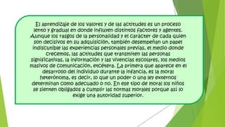 El aprendizaje de los valores y de las actitudes es un proceso
lento y gradual en donde influyen distintos factores y agentes.
Aunque los rasgos de la personalidad y el carácter de cada quien
son decisivos en su adquisición, también desempeñan un papel
indiscutible las experiencias personales previas, el medio donde
crecemos, las actitudes que transmiten las personas
significativas, la información y las vivencias escolares, los medios
masivos de comunicación, etcétera. La primera que aparece en el
desarrollo del individuo durante la infancia, es la moral
heterónoma, es decir, lo que un poder o una ley externos
determinan como adecuado o no. En ese tipo de moral los niños
se sienten obligados a cumplir las normas morales porque así lo
exige una autoridad superior.
 